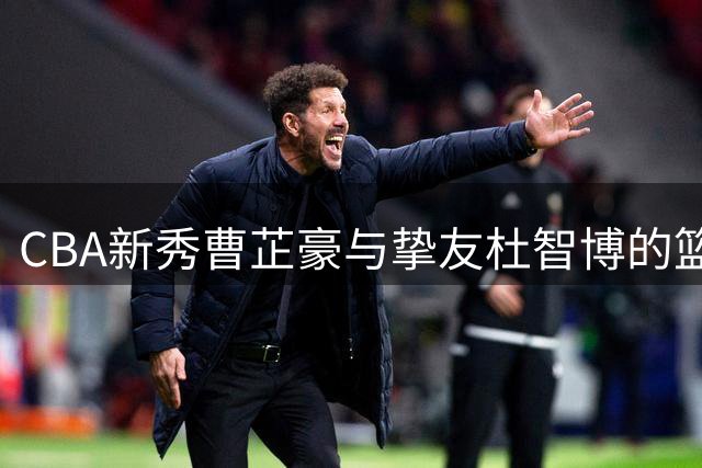CBA新秀曹芷豪与挚友杜智博的篮球情谊：从校园到职业赛场的蜕变之路